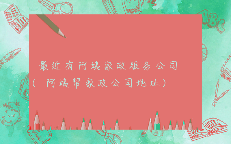 最近有阿姨家政服务公司 (阿姨帮家政公司地址)